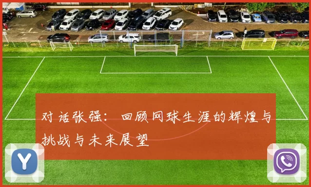 对话张强：回顾网球生涯的辉煌与挑战与未来展望