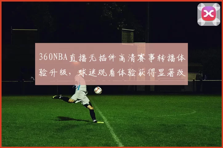 360NBA直播无插件高清赛事转播体验升级，球迷观看体验获得显著改善