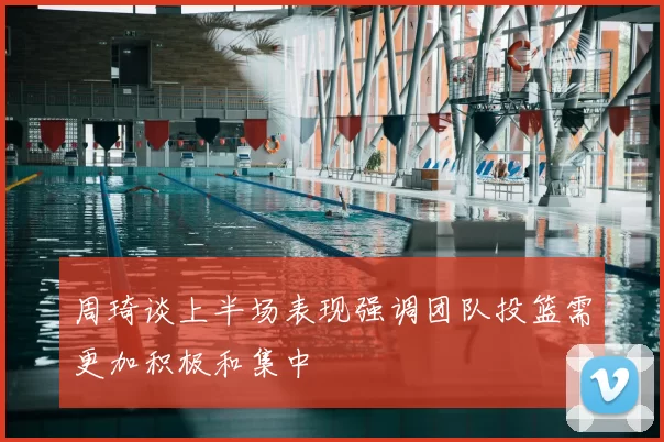 周琦谈上半场表现强调团队投篮需更加积极和集中