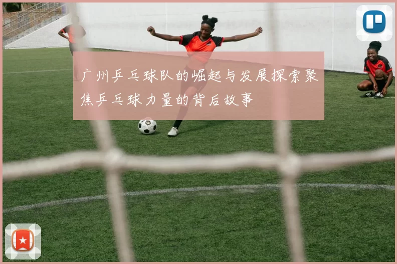 广州乒乓球队的崛起与发展探索聚焦乒乓球力量的背后故事