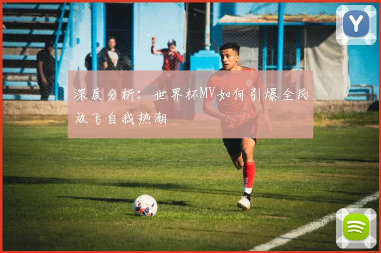 深度分析:世界杯MV如何引爆全民放飞自我热潮