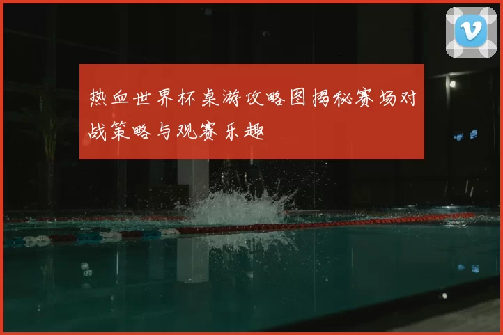 热血世界杯桌游攻略图揭秘赛场对战策略与观赛乐趣