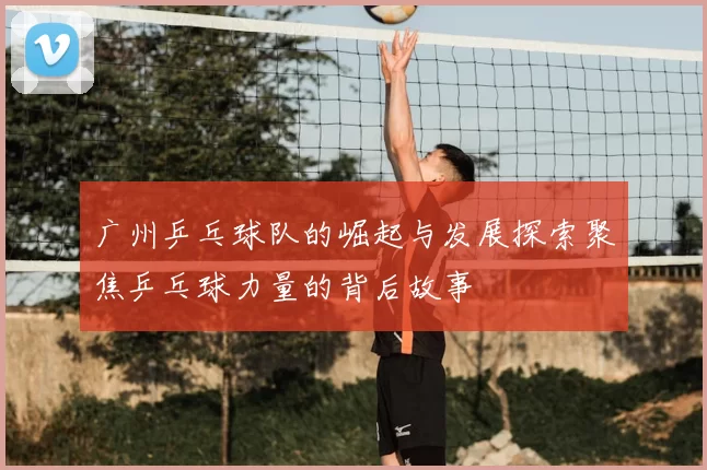 广州乒乓球队的崛起与发展探索聚焦乒乓球力量的背后故事