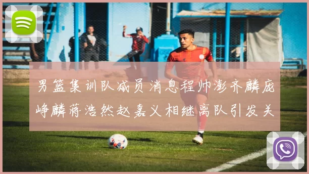 男篮集训队减员消息程帅澎齐麟庞峥麟蒋浩然赵嘉义相继离队引发关注