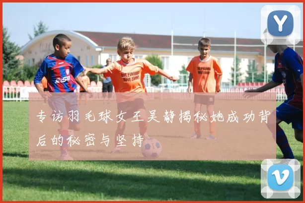 专访羽毛球女王吴静揭秘她成功背后的秘密与坚持