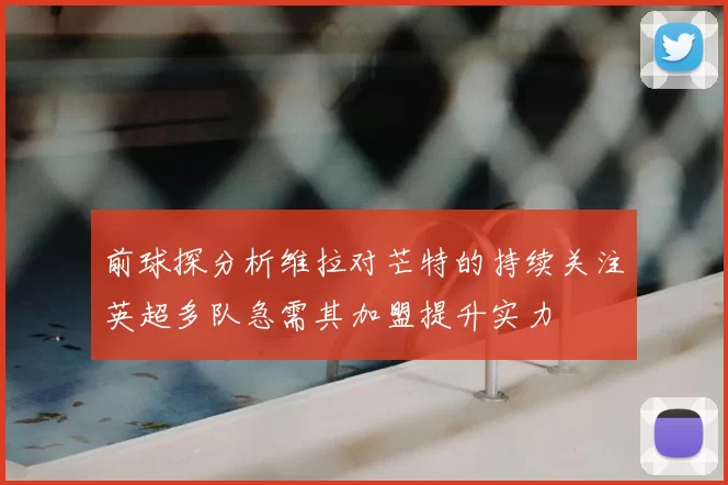 前球探分析维拉对芒特的持续关注英超多队急需其加盟提升实力