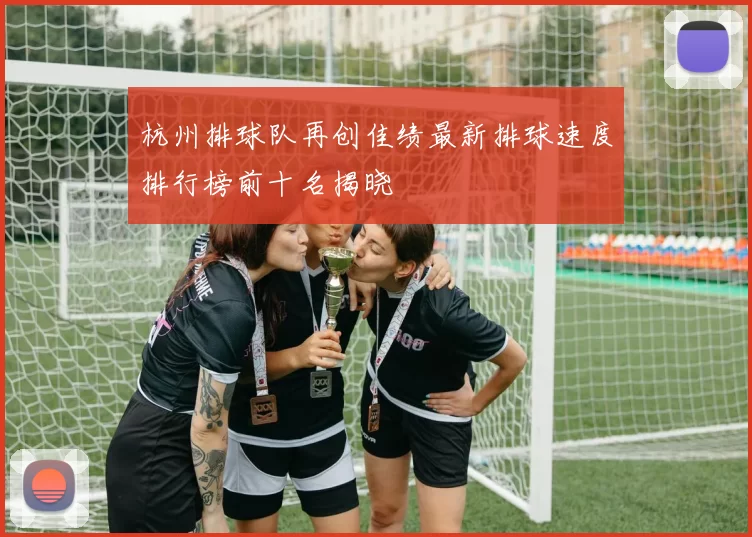 杭州排球队再创佳绩最新排球速度排行榜前十名揭晓