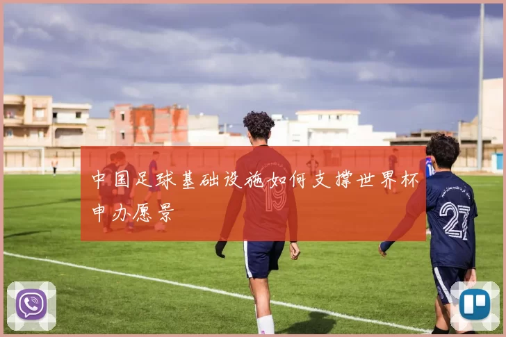 中国足球基础设施如何支撑世界杯申办愿景