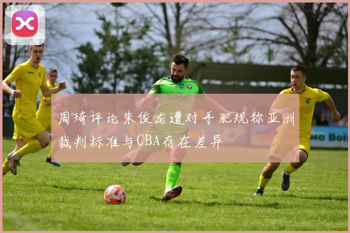 周琦评论朱俊龙遭对手犯规称亚洲裁判标准与CBA存在差异