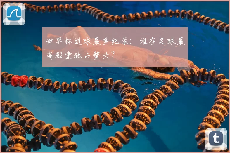 世界杯进球最多纪录：谁在足球最高殿堂独占鳌头？