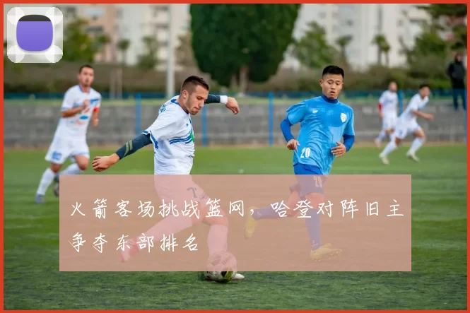 火箭客场挑战篮网，哈登对阵旧主争夺东部排名