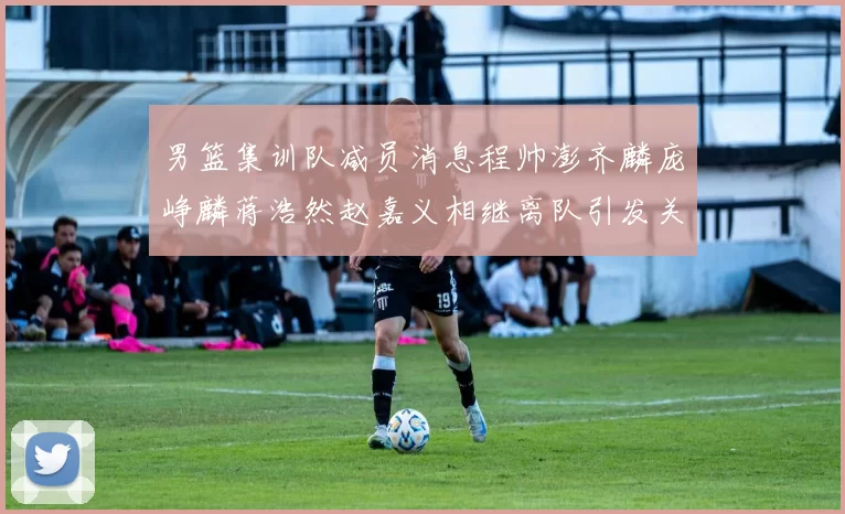 男篮集训队减员消息程帅澎齐麟庞峥麟蒋浩然赵嘉义相继离队引发关注