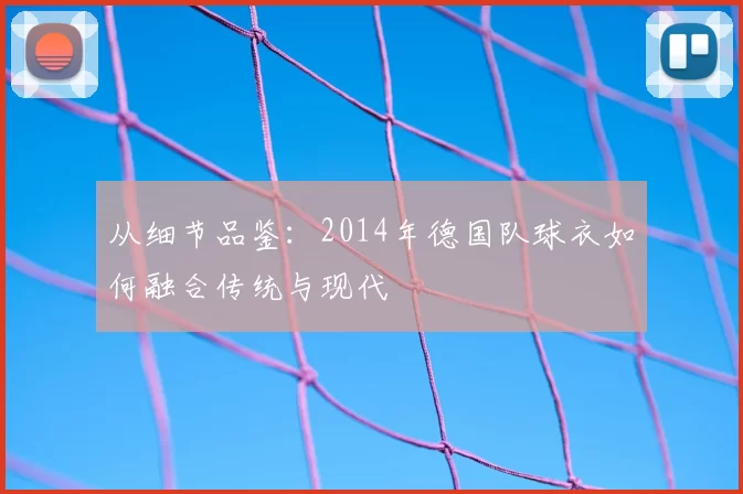 从细节品鉴：2014年德国队球衣如何融合传统与现代