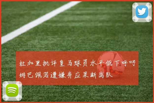 杜加里批评皇马球员水平低下呼吁姆巴佩若遭嫌弃应果断离队
