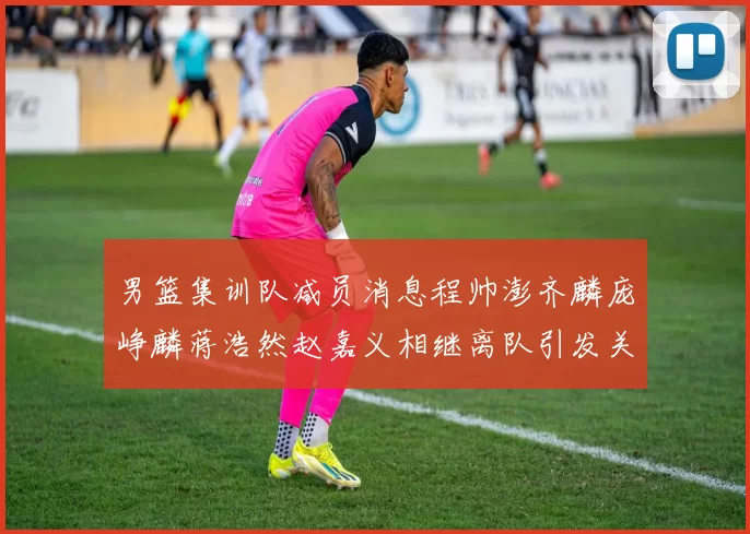 男篮集训队减员消息程帅澎齐麟庞峥麟蒋浩然赵嘉义相继离队引发关注