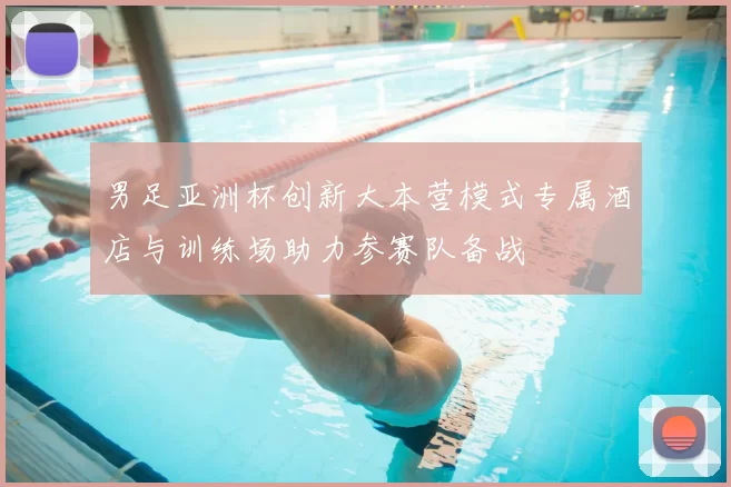 男足亚洲杯创新大本营模式专属酒店与训练场助力参赛队备战