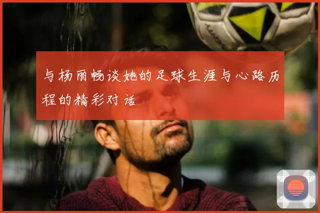 与杨丽畅谈她的足球生涯与心路历程的精彩对话