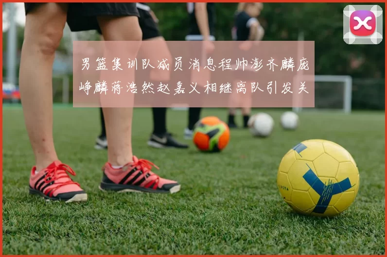 男篮集训队减员消息程帅澎齐麟庞峥麟蒋浩然赵嘉义相继离队引发关注