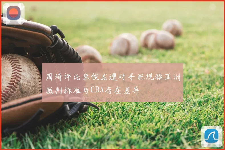 周琦评论朱俊龙遭对手犯规称亚洲裁判标准与CBA存在差异