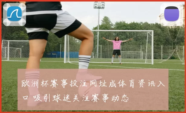 欧洲杯赛事投注网址成体育资讯入口 吸引球迷关注赛事动态