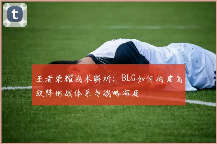 王者荣耀战术解析：BLG如何构建高效阵地战体系与战略布局