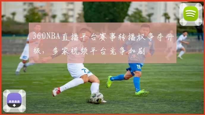 360NBA直播平台赛事转播权争夺升级，多家视频平台竞争加剧