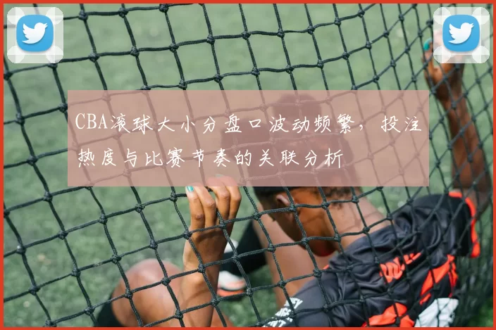 CBA滚球大小分盘口波动频繁，投注热度与比赛节奏的关联分析