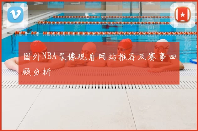 国外NBA录像观看网站推荐及赛事回顾分析