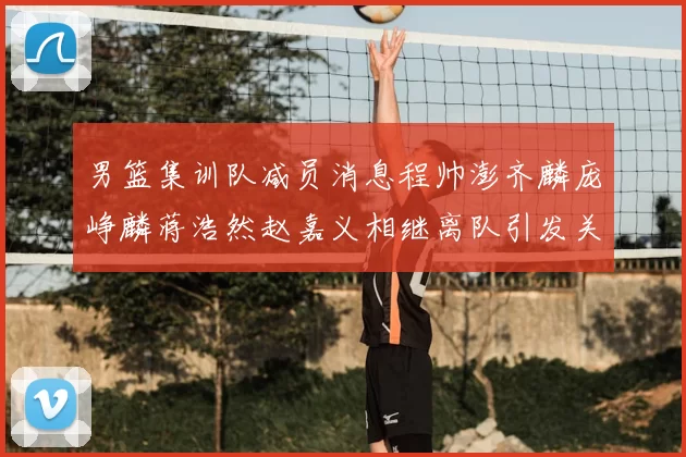 男篮集训队减员消息程帅澎齐麟庞峥麟蒋浩然赵嘉义相继离队引发关注
