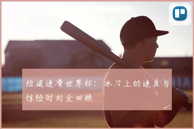 短道速滑世界杯:冰刀上的速度与惊险时刻全回顾