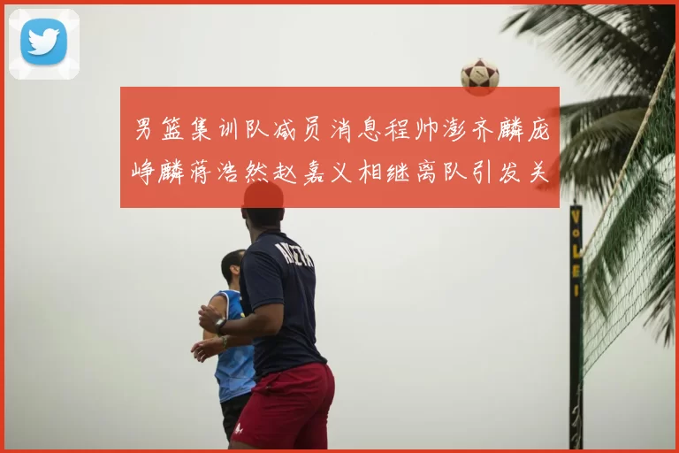 男篮集训队减员消息程帅澎齐麟庞峥麟蒋浩然赵嘉义相继离队引发关注