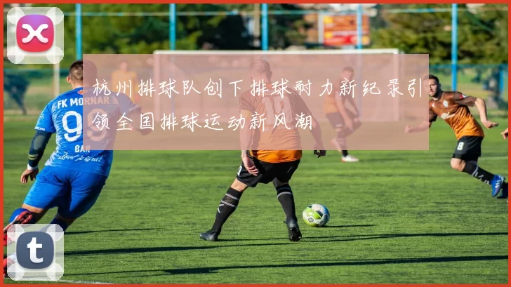 杭州排球队创下排球耐力新纪录引领全国排球运动新风潮