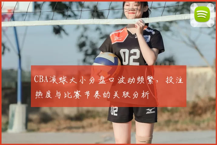 CBA滚球大小分盘口波动频繁,投注热度与比赛节奏的关联分析