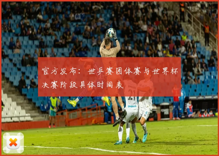 官方发布:世乒赛团体赛与世界杯决赛阶段具体时间表