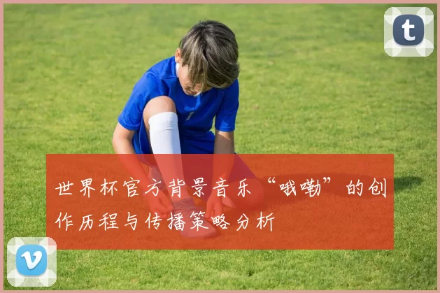世界杯官方背景音乐“哦嘞”的创作历程与传播策略分析