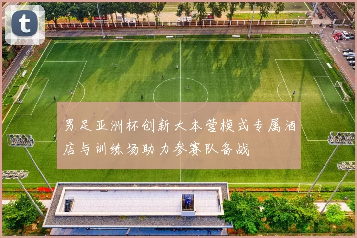 男足亚洲杯创新大本营模式专属酒店与训练场助力参赛队备战