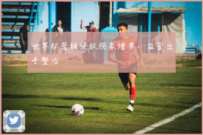 世界杯营销侵权现象增多,监管出手整治