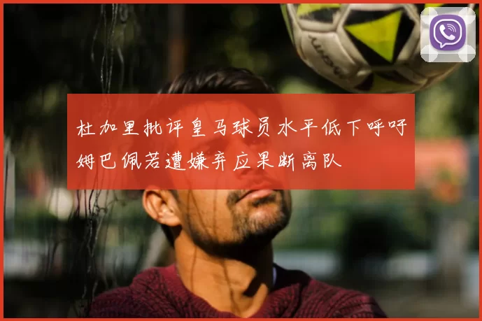 杜加里批评皇马球员水平低下呼吁姆巴佩若遭嫌弃应果断离队