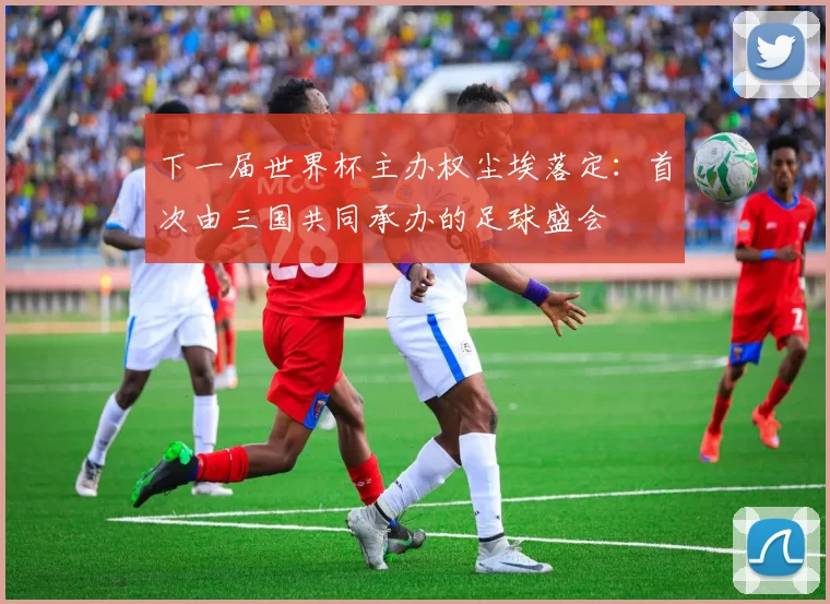 下一届世界杯主办权尘埃落定:首次由三国共同承办的足球盛会