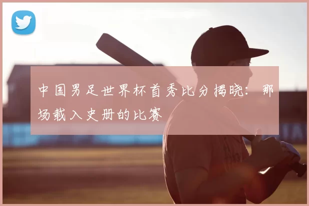 中国男足世界杯首秀比分揭晓:那场载入史册的比赛