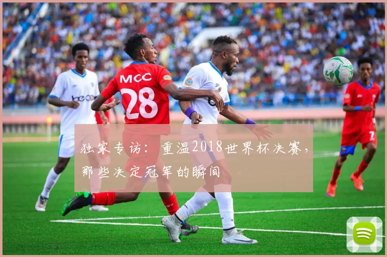 独家专访:重温2018世界杯决赛,那些决定冠军的瞬间