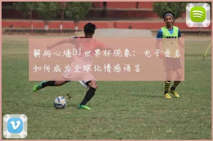 解构心墙DJ世界杯现象：电子音乐如何成为全球化情感语言