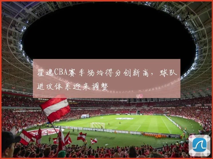 翟逸CBA赛季场均得分创新高,球队进攻体系迎来调整