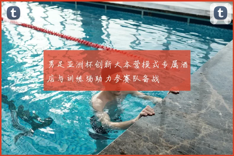 男足亚洲杯创新大本营模式专属酒店与训练场助力参赛队备战