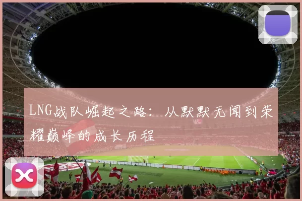 LNG战队崛起之路:从默默无闻到荣耀巅峰的成长历程