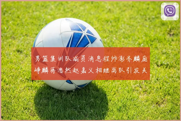 男篮集训队减员消息程帅澎齐麟庞峥麟蒋浩然赵嘉义相继离队引发关注