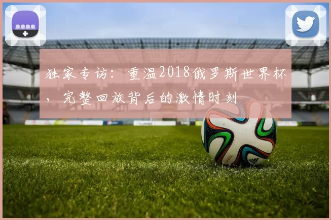 独家专访:重温2018俄罗斯世界杯,完整回放背后的激情时刻
