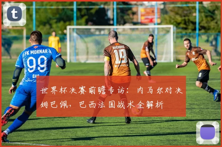 世界杯决赛前瞻专访:内马尔对决姆巴佩,巴西法国战术全解析
