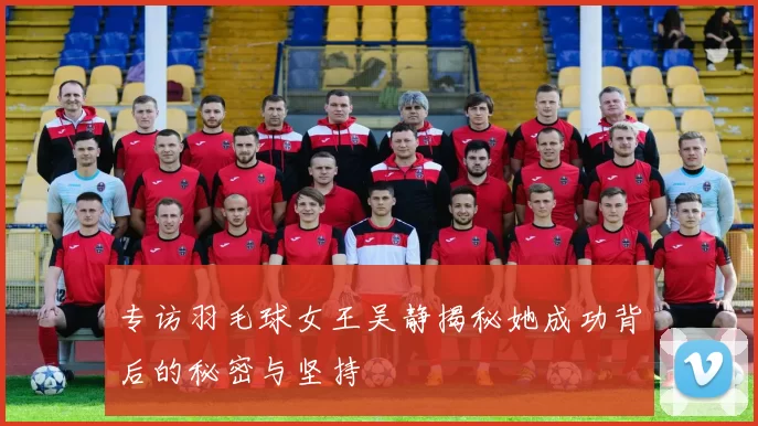 专访羽毛球女王吴静揭秘她成功背后的秘密与坚持