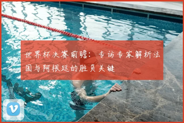 世界杯决赛前瞻：专访专家解析法国与阿根廷的胜负关键